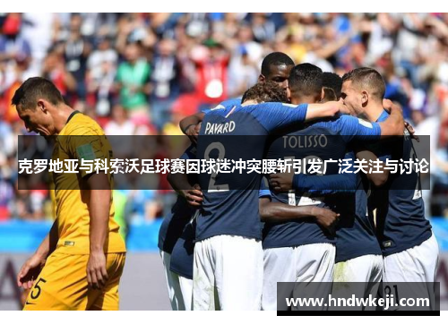 克罗地亚与科索沃足球赛因球迷冲突腰斩引发广泛关注与讨论