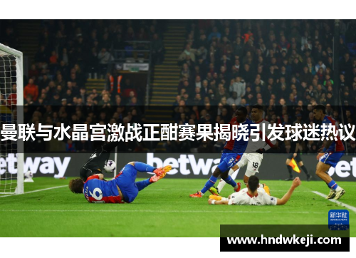 曼联与水晶宫激战正酣赛果揭晓引发球迷热议